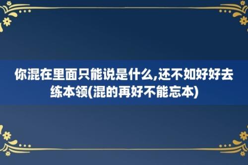 你混在里面只能说是什么,还不如好好去练本领(混的再好不能忘本)