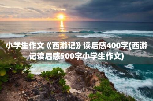 小学生作文《西游记》读后感400字(西游记读后感500字小学生作文)