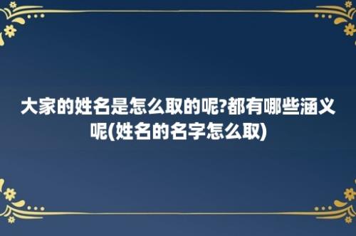 大家的姓名是怎么取的呢?都有哪些涵义呢(姓名的名字怎么取)