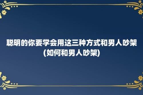 聪明的你要学会用这三种方式和男人吵架(如何和男人吵架)