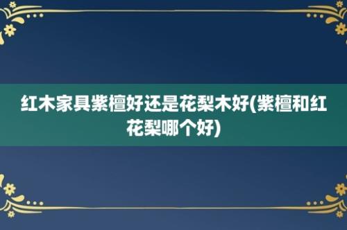 红木家具紫檀好还是花梨木好(紫檀和红花梨哪个好)