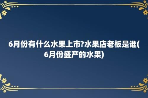 6月份有什么水果上市?水果店老板是谁(6月份盛产的水果)