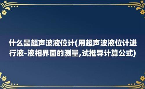 什么是超声波液位计(用超声波液位计进行液-液相界面的测量,试推导计算公式)