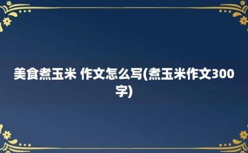 美食煮玉米 作文怎么写(煮玉米作文300字)