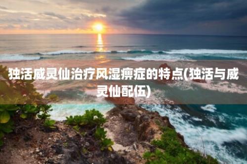 独活威灵仙治疗风湿痹症的特点(独活与威灵仙配伍)