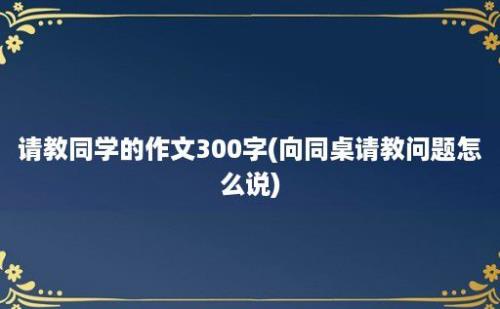 请教同学的作文300字(向同桌请教问题怎么说)