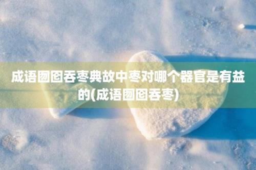 成语囫囵吞枣典故中枣对哪个器官是有益的(成语囫囵吞枣)