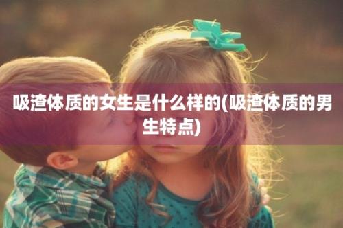 吸渣体质的女生是什么样的(吸渣体质的男生特点)