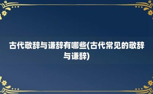 古代敬辞与谦辞有哪些(古代常见的敬辞与谦辞)