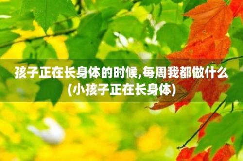 孩子正在长身体的时候,每周我都做什么(小孩子正在长身体)