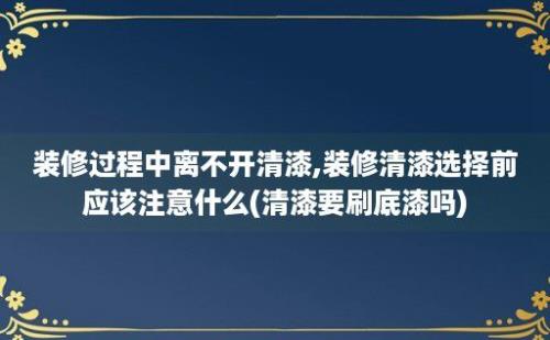 装修过程中离不开清漆,装修清漆选择前应该注意什么(清漆要刷底漆吗)