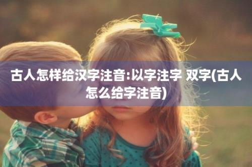 古人怎样给汉字注音:以字注字 双字(古人怎么给字注音)