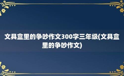 文具盒里的争吵作文300字三年级(文具盒里的争吵作文)