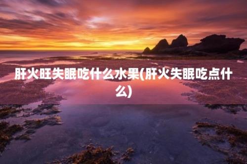 肝火旺失眠吃什么水果(肝火失眠吃点什么)