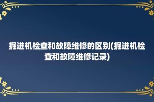 掘进机检查和故障维修的区别(掘进机检查和故障维修记录)