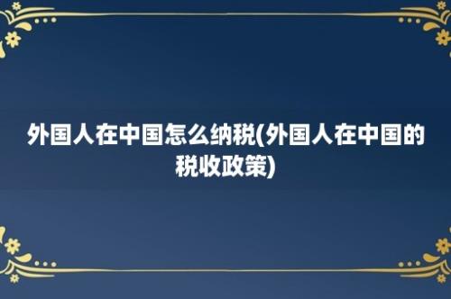 外国人在中国怎么纳税(外国人在中国的税收政策)