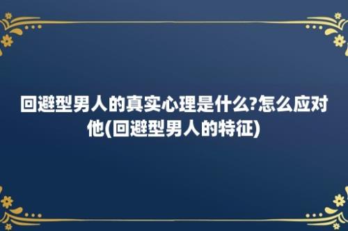 回避型男人的真实心理是什么?怎么应对他(回避型男人的特征)