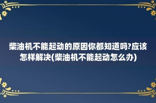 柴油机不能起动的原因你都知道吗?应该怎样解决(柴油机不能起动怎么办)