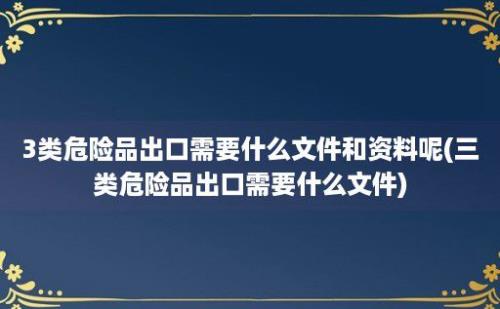 3类危险品出口需要什么文件和资料呢(三类危险品出口需要什么文件)