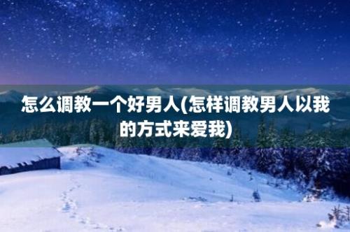 怎么调教一个好男人(怎样调教男人以我的方式来爱我)