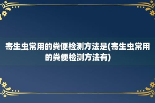 寄生虫常用的粪便检测方法是(寄生虫常用的粪便检测方法有)