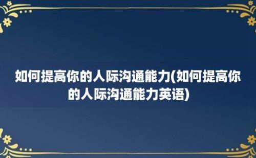 如何提高你的人际沟通能力(如何提高你的人际沟通能力英语)