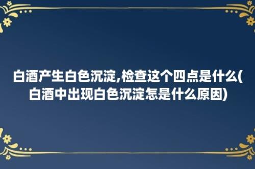 白酒产生白色沉淀,检查这个四点是什么(白酒中出现白色沉淀怎是什么原因)