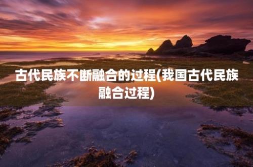 古代民族不断融合的过程(我国古代民族融合过程)