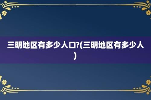 三明地区有多少人口?(三明地区有多少人)