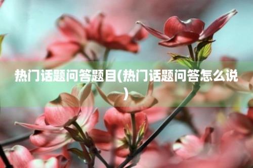 热门话题问答题目(热门话题问答怎么说)