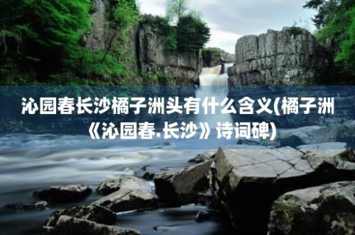 沁园春长沙橘子洲头有什么含义(橘子洲《沁园春.长沙》诗词碑)