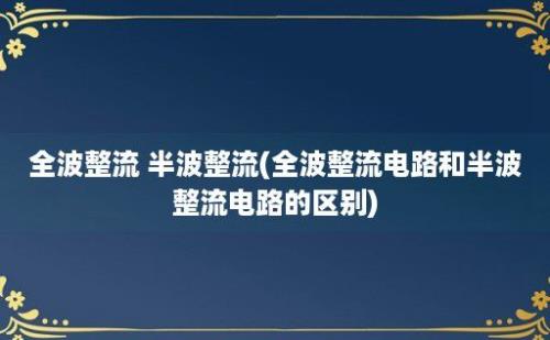 全波整流 半波整流(全波整流电路和半波整流电路的区别)