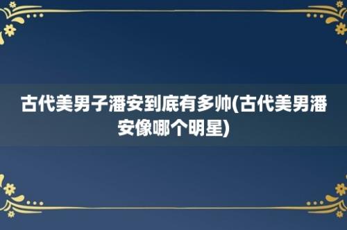 古代美男子潘安到底有多帅(古代美男潘安像哪个明星)