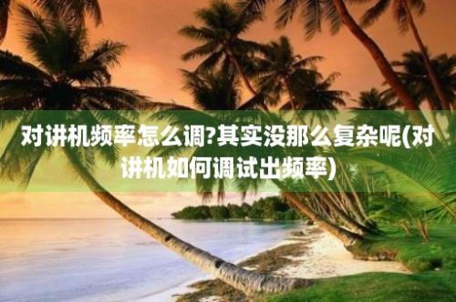 对讲机频率怎么调?其实没那么复杂呢(对讲机如何调试出频率)