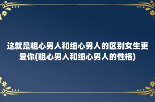 这就是粗心男人和细心男人的区别女生更爱你(粗心男人和细心男人的性格)