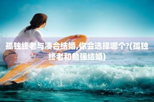 孤独终老与凑合结婚,你会选择哪个?(孤独终老和勉强结婚)