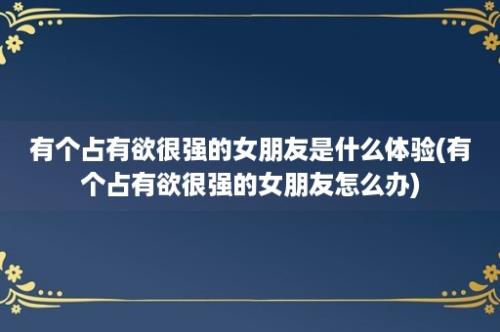 有个占有欲很强的女朋友是什么体验(有个占有欲很强的女朋友怎么办)