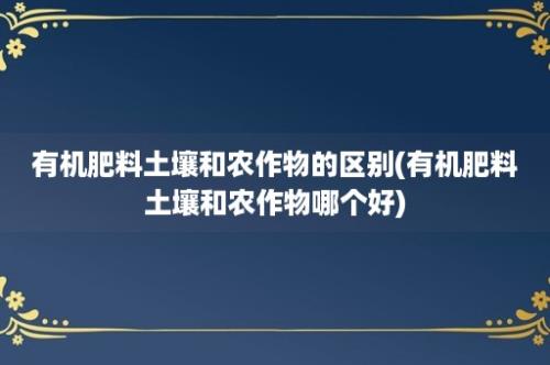 有机肥料土壤和农作物的区别(有机肥料土壤和农作物哪个好)