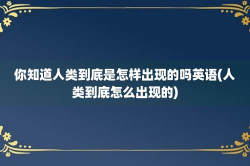 你知道人类到底是怎样出现的吗英语(人类到底怎么出现的)