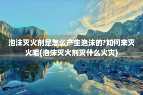 泡沫灭火剂是怎么产生泡沫的?如何来灭火呢(泡沫灭火剂灭什么火灾)