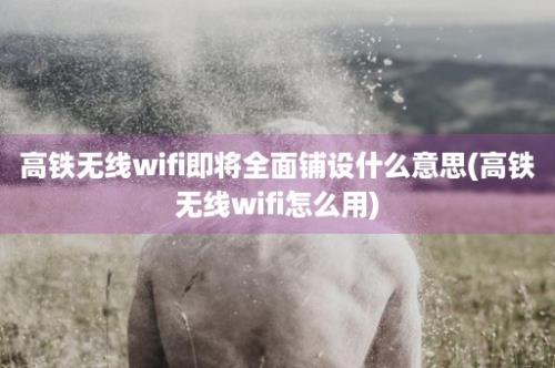 高铁无线wifi即将全面铺设什么意思(高铁无线wifi怎么用)