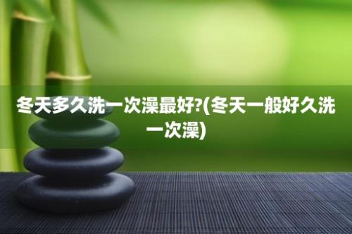 冬天多久洗一次澡最好?(冬天一般好久洗一次澡)