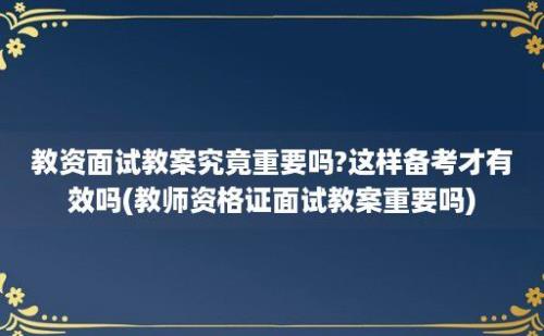 教资面试教案究竟重要吗?这样备考才有效吗(教师资格证面试教案重要吗)