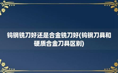 钨钢铣刀好还是合金铣刀好(钨钢刀具和硬质合金刀具区别)