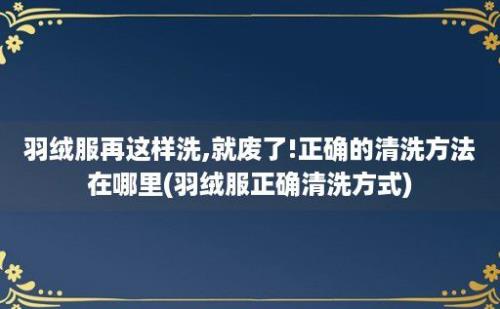 羽绒服再这样洗,就废了!正确的清洗方法在哪里(羽绒服正确清洗方式)