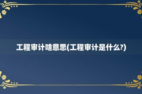 工程审计啥意思(工程审计是什么?)