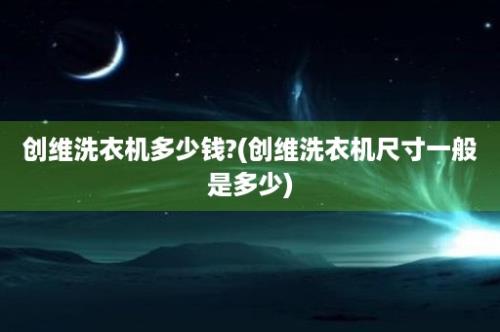 创维洗衣机多少钱?(创维洗衣机尺寸一般是多少)