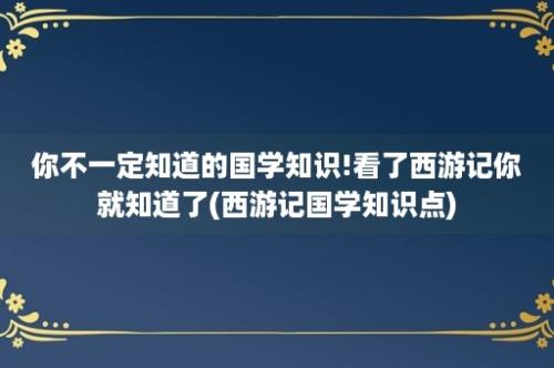 你不一定知道的国学知识!看了西游记你就知道了(西游记国学知识点)