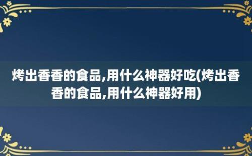 烤出香香的食品,用什么神器好吃(烤出香香的食品,用什么神器好用)