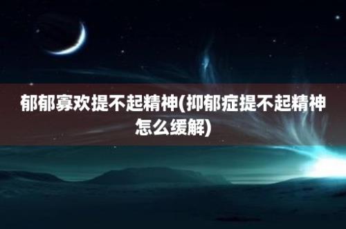 郁郁寡欢提不起精神(抑郁症提不起精神怎么缓解)